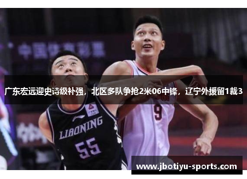 广东宏远迎史诗级补强，北区多队争抢2米06中锋，辽宁外援留1裁3
